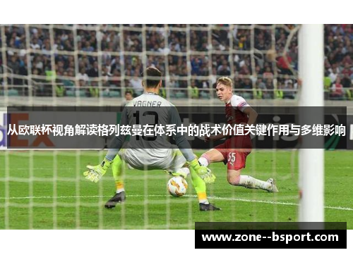 从欧联杯视角解读格列兹曼在体系中的战术价值关键作用与多维影响