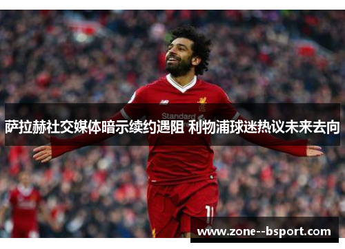 萨拉赫社交媒体暗示续约遇阻 利物浦球迷热议未来去向