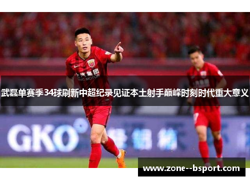 武磊单赛季34球刷新中超纪录见证本土射手巅峰时刻时代重大意义